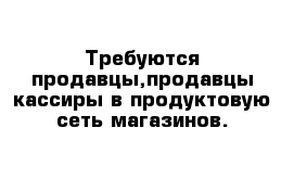 Требуются продавцы,продавцы-кассиры в продуктовую сеть магазинов.